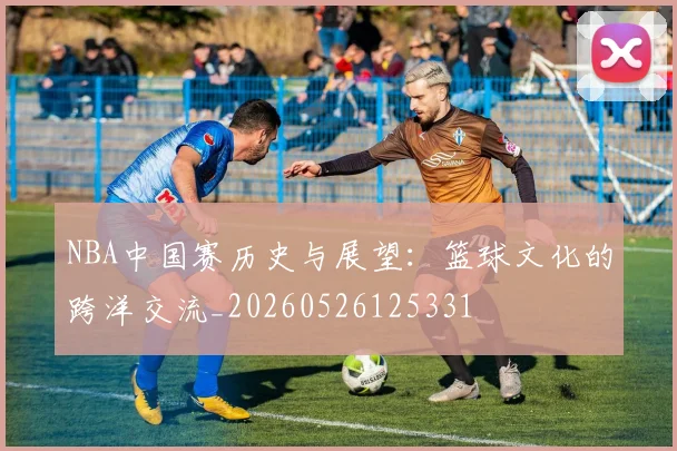 NBA中国赛历史与展望:篮球文化的跨洋交流_20260526125331