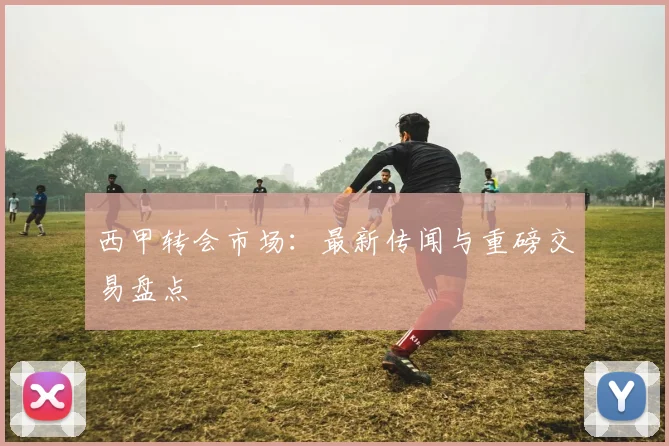 西甲转会市场：最新传闻与重磅交易盘点