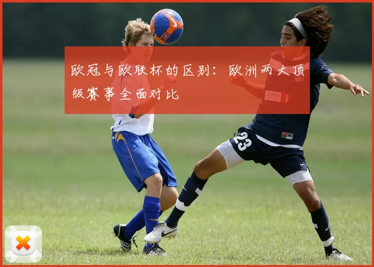 欧冠与欧联杯的区别：欧洲两大顶级赛事全面对比