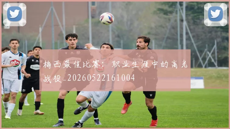 梅西最佳比赛：职业生涯中的高光战役_20260522161004