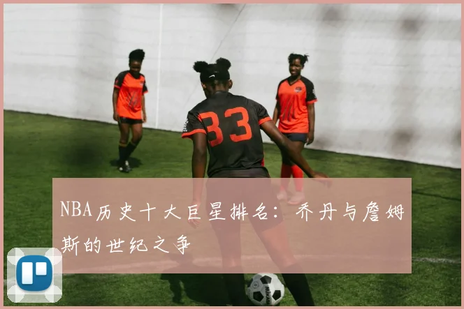 NBA历史十大巨星排名：乔丹与詹姆斯的世纪之争