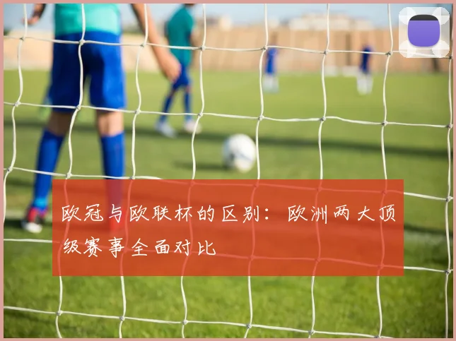 欧冠与欧联杯的区别：欧洲两大顶级赛事全面对比