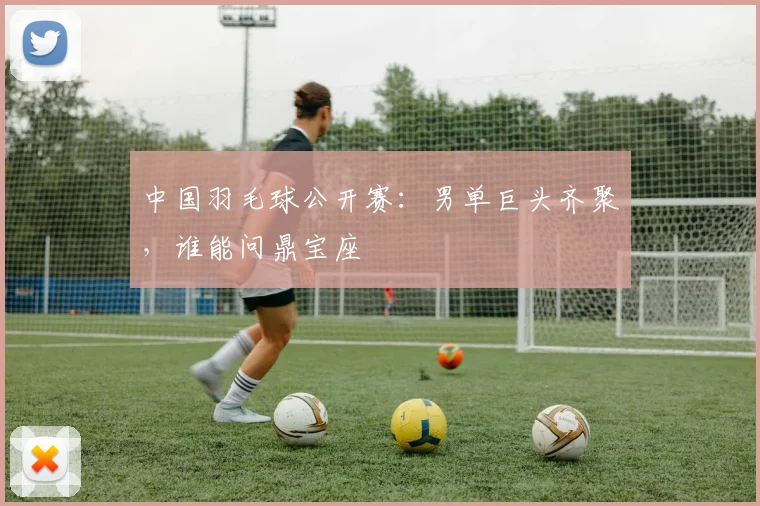 中国羽毛球公开赛：男单巨头齐聚，谁能问鼎宝座