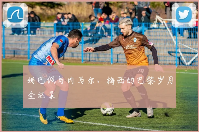 姆巴佩与内马尔、梅西的巴黎岁月全记录