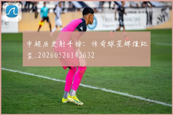 中超历史射手榜：传奇球星辉煌纪录_20260526143632