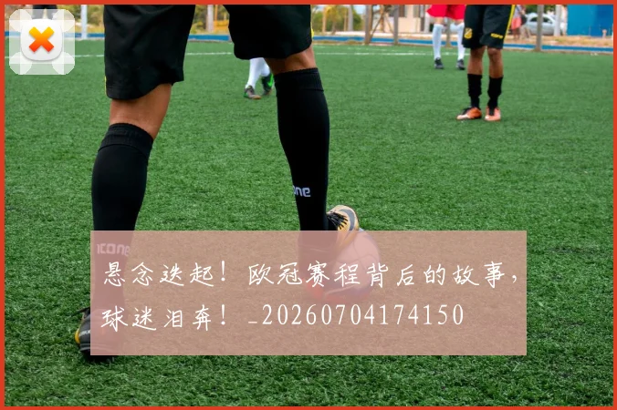 悬念迭起！欧冠赛程背后的故事，球迷泪奔！_20260704174150