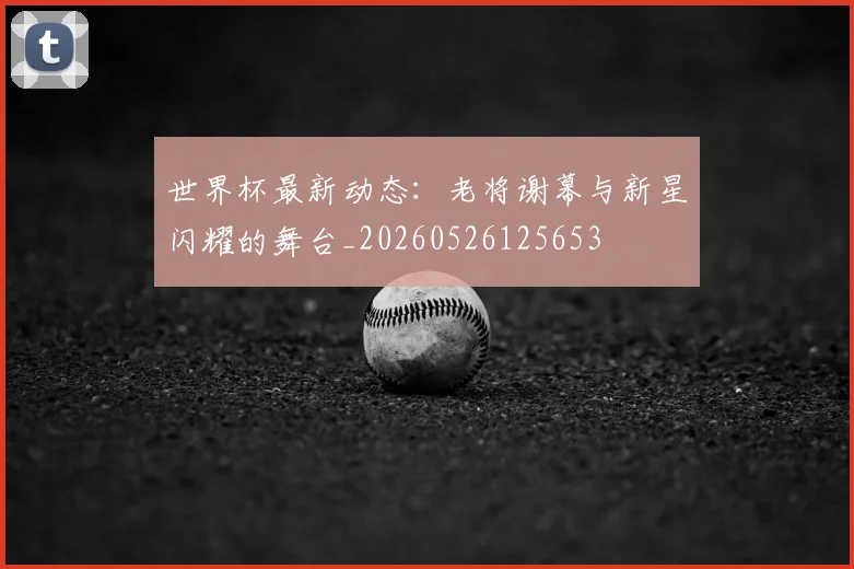 世界杯最新动态：老将谢幕与新星闪耀的舞台_20260526125653