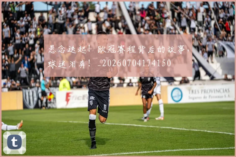 悬念迭起！欧冠赛程背后的故事，球迷泪奔！_20260704174150