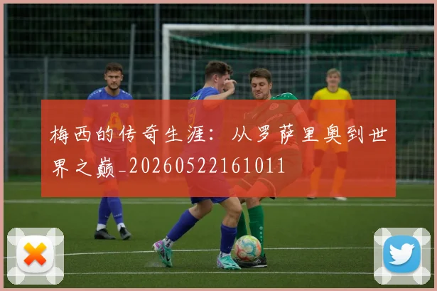 梅西的传奇生涯：从罗萨里奥到世界之巅_20260522161011