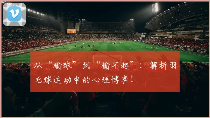 从“输球”到“输不起”：解析羽毛球运动中的心理博弈！