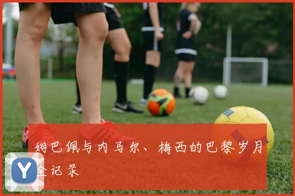姆巴佩与内马尔、梅西的巴黎岁月全记录