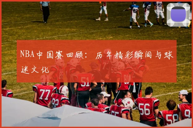 NBA中国赛回顾：历年精彩瞬间与球迷文化