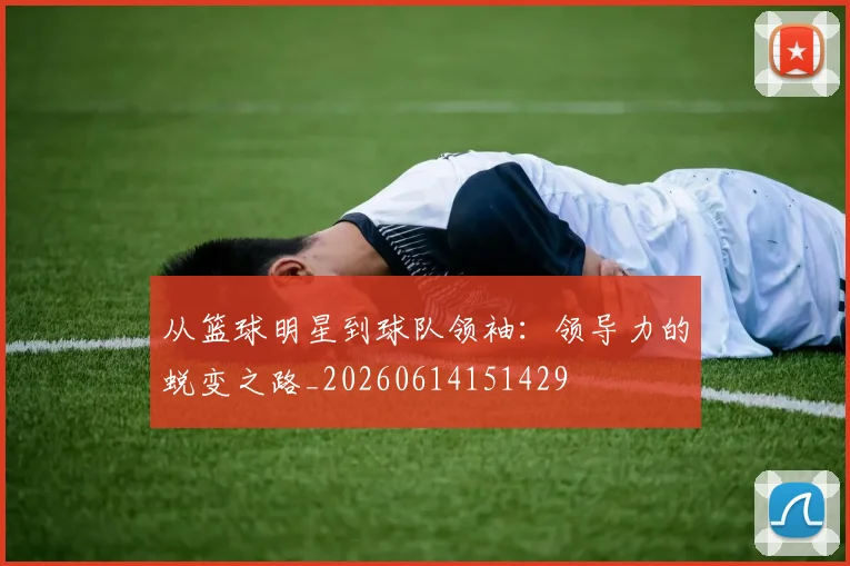 从篮球明星到球队领袖：领导力的蜕变之路_20260614151429