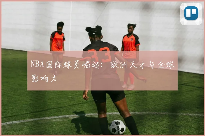 NBA国际球员崛起：欧洲天才与全球影响力
