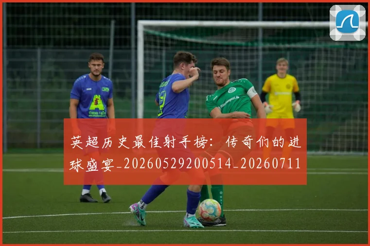 英超历史最佳射手榜：传奇们的进球盛宴_20260529200514_20260711201333