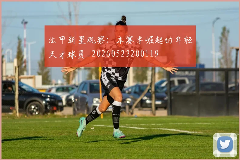 法甲新星观察：本赛季崛起的年轻天才球员_20260523200119