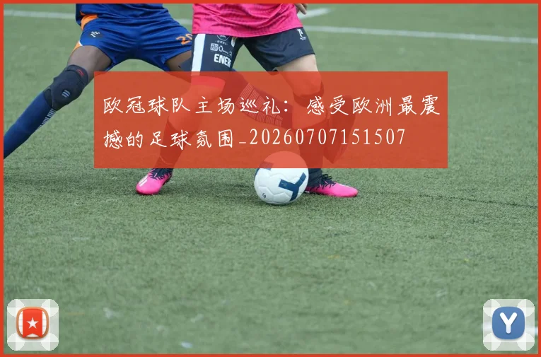 欧冠球队主场巡礼：感受欧洲最震撼的足球氛围_20260707151507
