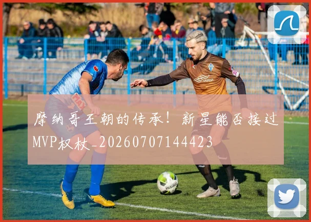摩纳哥王朝的传承！新星能否接过MVP权杖_20260707144423