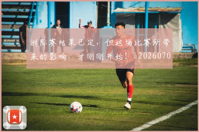 洲际赛结果已定，但这场比赛所带来的影响，才刚刚开始！_20260707154346_20260801174216