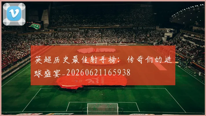 英超历史最佳射手榜：传奇们的进球盛宴_20260621165938
